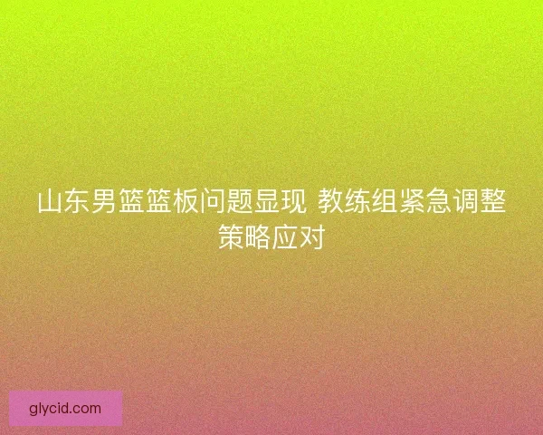 山东男篮篮板问题显现 教练组紧急调整策略应对 山东男篮篮板问题显现 教练组紧急调整策略应对
