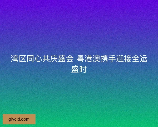 湾区同心共庆盛会 粤港澳携手迎接全运盛时 湾区同心共庆盛会 粤港澳携手迎接全运盛时