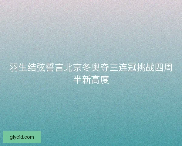 羽生结弦誓言北京冬奥夺三连冠挑战四周半新高度 羽生结弦誓言北京冬奥夺三连冠挑战四周半新高度