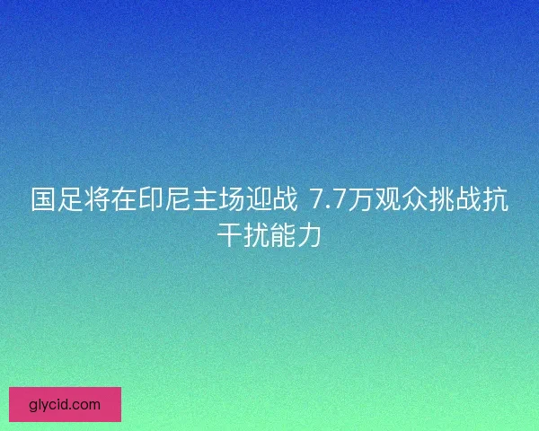 国足将在印尼主场迎战 7.7万观众挑战抗干扰能力