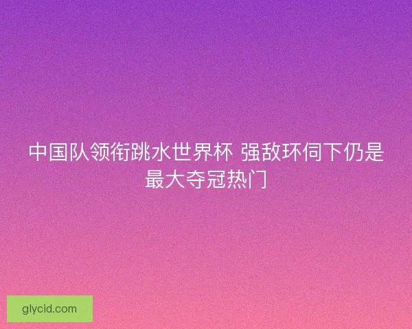 中国队领衔跳水世界杯 强敌环伺下仍是最大夺冠热门 中国队领衔跳水世界杯 强敌环伺下仍是最大夺冠热门