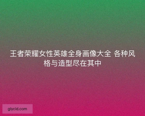 王者荣耀女性英雄全身画像大全 各种风格与造型尽在其中