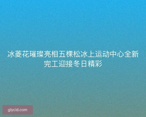 冰菱花璀璨亮相五棵松冰上运动中心全新完工迎接冬日精彩 冰菱花璀璨亮相五棵松冰上运动中心全新完工迎接冬日精彩