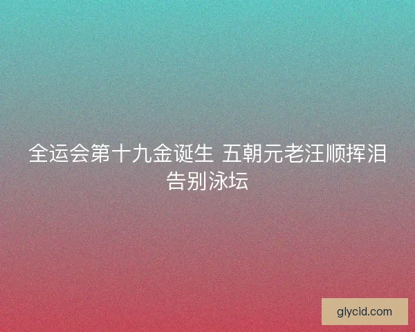 全运会第十九金诞生 五朝元老汪顺挥泪告别泳坛