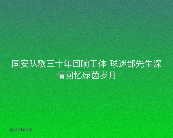 国安队歌三十年回响工体 球迷邰先生深情回忆绿茵岁月