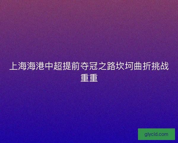 上海海港中超提前夺冠之路坎坷曲折挑战重重 上海海港中超提前夺冠之路坎坷曲折挑战重重